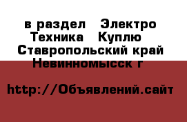  в раздел : Электро-Техника » Куплю . Ставропольский край,Невинномысск г.